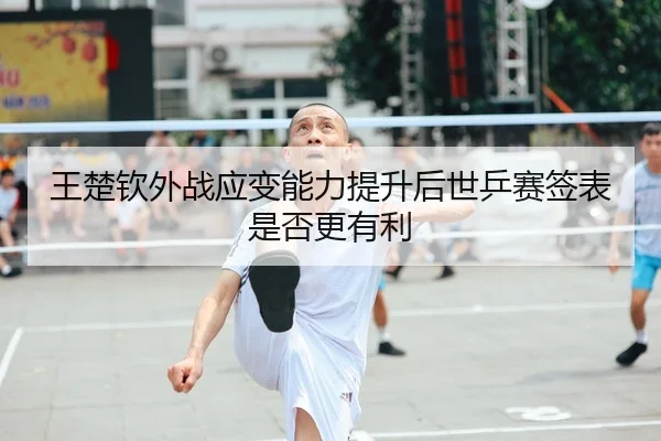 王楚钦外战应变能力提升后世乒赛签表是否更有利