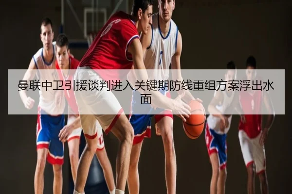曼联中卫引援谈判进入关键期防线重组方案浮出水面