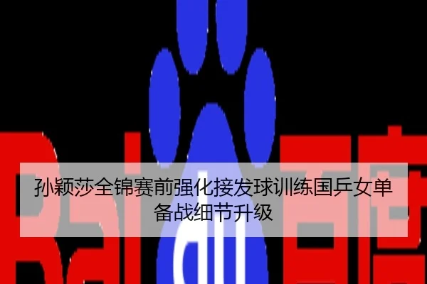 孙颖莎全锦赛前强化接发球训练国乒女单备战细节升级