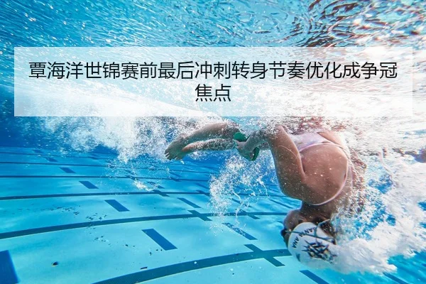 覃海洋世锦赛前最后冲刺转身节奏优化成争冠焦点