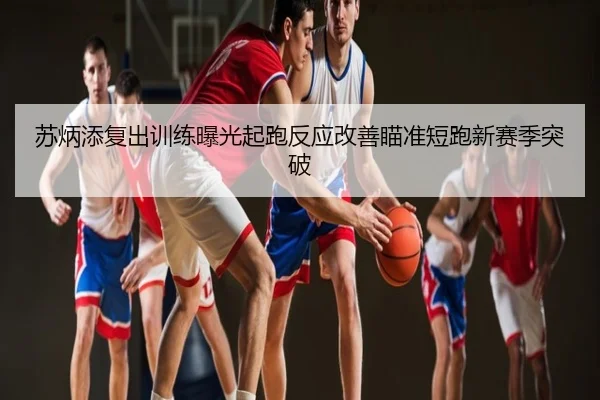 苏炳添复出训练曝光起跑反应改善瞄准短跑新赛季突破