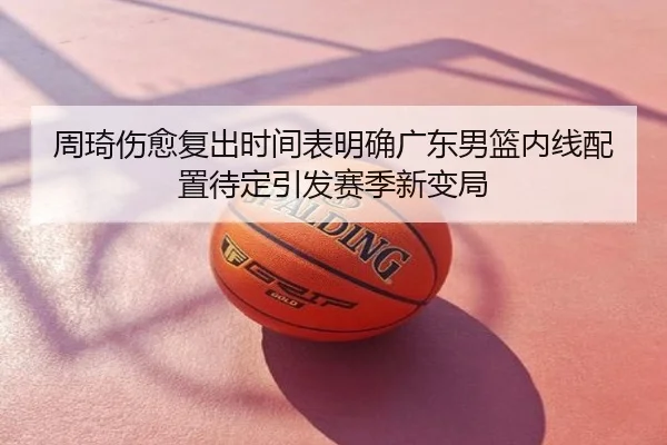 周琦伤愈复出时间表明确广东男篮内线配置待定引发赛季新变局