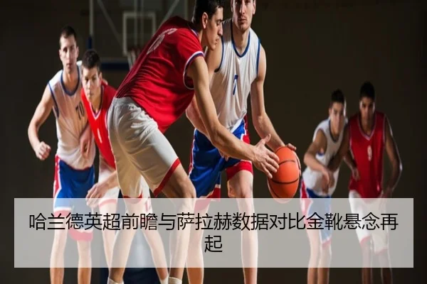 哈兰德英超前瞻与萨拉赫数据对比金靴悬念再起