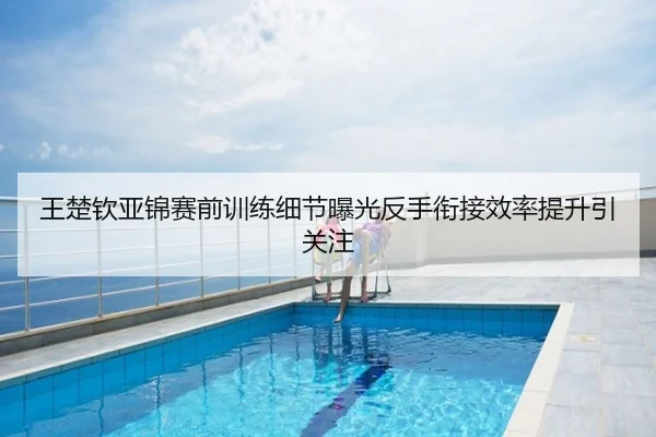 王楚钦亚锦赛前训练细节曝光反手衔接效率提升引关注