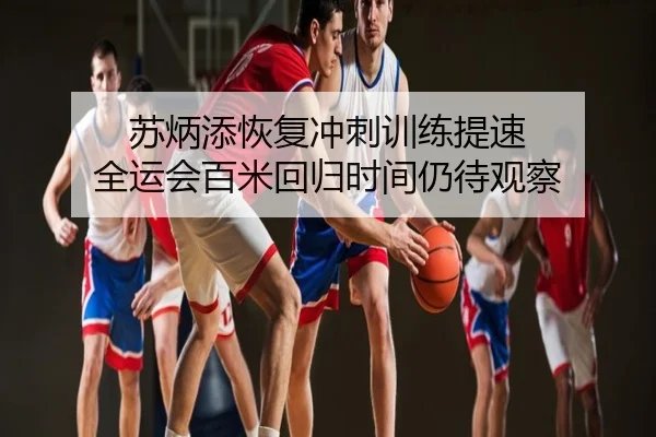 苏炳添恢复冲刺训练提速 全运会百米回归时间仍待观察