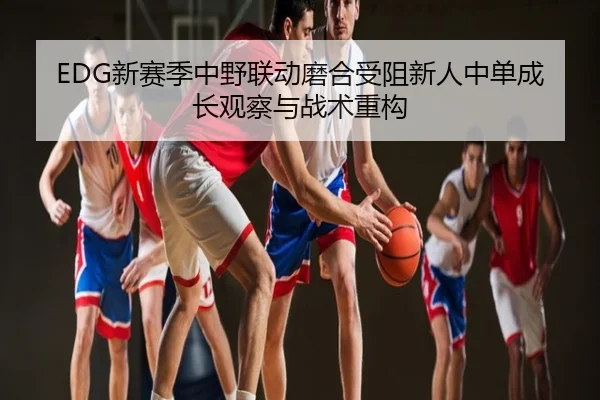 EDG新赛季中野联动磨合受阻新人中单成长观察与战术重构