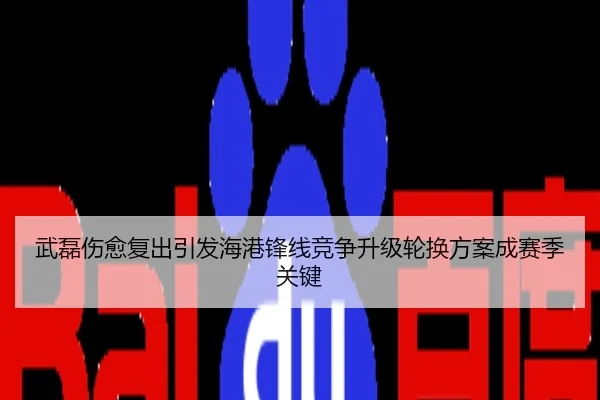武磊伤愈复出引发海港锋线竞争升级轮换方案成赛季关键